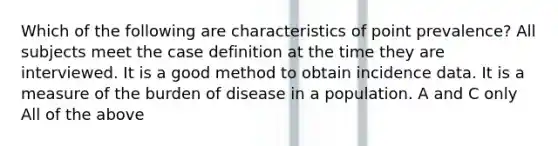 Which of the following are characteristics of point prevalence? All subjects meet the case definition at the time they are interviewed. It is a good method to obtain incidence data. It is a measure of the burden of disease in a population. A and C only All of the above