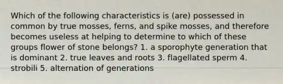 Which of the following characteristics is (are) possessed in common by true mosses, ferns, and spike mosses, and therefore becomes useless at helping to determine to which of these groups flower of stone belongs? 1. a sporophyte generation that is dominant 2. true leaves and roots 3. flagellated sperm 4. strobili 5. alternation of generations