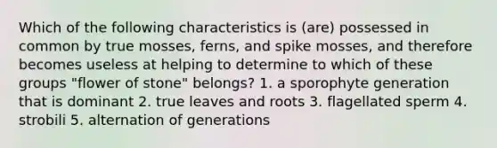 Which of the following characteristics is (are) possessed in common by true mosses, ferns, and spike mosses, and therefore becomes useless at helping to determine to which of these groups "flower of stone" belongs? 1. a sporophyte generation that is dominant 2. true leaves and roots 3. flagellated sperm 4. strobili 5. alternation of generations