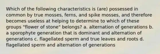 Which of the following characteristics is (are) possessed in common by true mosses, ferns, and spike mosses, and therefore becomes useless at helping to determine to which of these groups "flower of stone" belongs? a. alternation of generations b. a sporophyte generation that is dominant and alternation of generations c. flagellated sperm and true leaves and roots d. flagellated sperm and alternation of generations