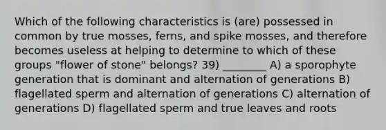 Which of the following characteristics is (are) possessed in common by true mosses, ferns, and spike mosses, and therefore becomes useless at helping to determine to which of these groups "flower of stone" belongs? 39) ________ A) a sporophyte generation that is dominant and alternation of generations B) flagellated sperm and alternation of generations C) alternation of generations D) flagellated sperm and true leaves and roots