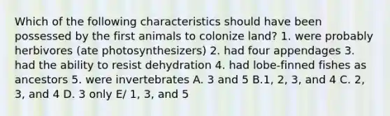 Which of the following characteristics should have been possessed by the first animals to colonize land? 1. were probably herbivores (ate photosynthesizers) 2. had four appendages 3. had the ability to resist dehydration 4. had lobe-finned fishes as ancestors 5. were invertebrates A. 3 and 5 B.1, 2, 3, and 4 C. 2, 3, and 4 D. 3 only E/ 1, 3, and 5