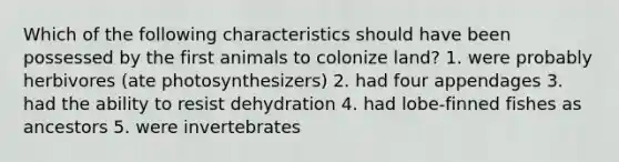 Which of the following characteristics should have been possessed by the first animals to colonize land? 1. were probably herbivores (ate photosynthesizers) 2. had four appendages 3. had the ability to resist dehydration 4. had lobe-finned fishes as ancestors 5. were invertebrates