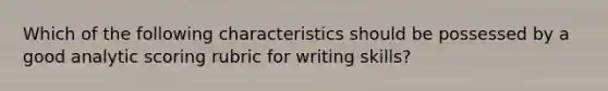 Which of the following characteristics should be possessed by a good analytic scoring rubric for writing skills?