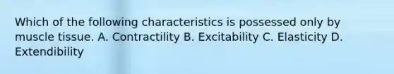 Which of the following characteristics is possessed only by <a href='https://www.questionai.com/knowledge/kMDq0yZc0j-muscle-tissue' class='anchor-knowledge'>muscle tissue</a>. A. Contractility B. Excitability C. Elasticity D. Extendibility