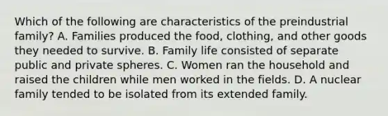 Which of the following are characteristics of the preindustrial family? A. Families produced the food, clothing, and other goods they needed to survive. B. Family life consisted of separate public and private spheres. C. Women ran the household and raised the children while men worked in the fields. D. A nuclear family tended to be isolated from its extended family.