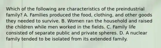 Which of the following are characteristics of the preindustrial family? A. Families produced the food, clothing, and other goods they needed to survive. B. Women ran the household and raised the children while men worked in the fields. C. Family life consisted of separate public and private spheres. D. A nuclear family tended to be isolated from its extended family.