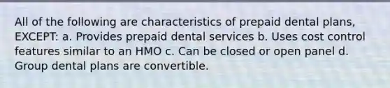 All of the following are characteristics of prepaid dental plans, EXCEPT: a. Provides prepaid dental services b. Uses cost control features similar to an HMO c. Can be closed or open panel d. Group dental plans are convertible.