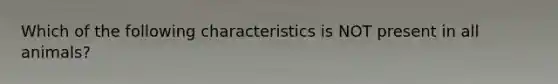 Which of the following characteristics is NOT present in all animals?