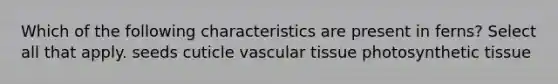 Which of the following characteristics are present in ferns? Select all that apply. seeds cuticle vascular tissue photosynthetic tissue