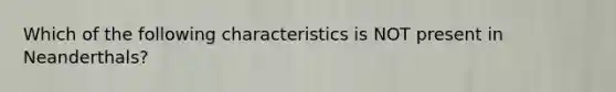 Which of the following characteristics is NOT present in Neanderthals?