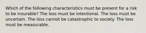 Which of the following characteristics must be present for a risk to be insurable? The loss must be intentional. The loss must be uncertain. The loss cannot be catastrophic to society. The loss must be measurable.