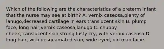 Which of the following are the characteristics of a preterm infant that the nurse may see at birth? A. vernix caseosa,plenty of lanugo,decreased cartilage in ears translucent skin B. plump face, long hair,vernix caseosa,lanugo C. chubby cheek,translucent skin,strong lusty cry, with vernix caseosa D. long hair, with desquamated skin, wide eyed, old man facie