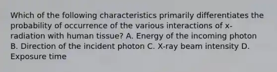 Which of the following characteristics primarily differentiates the probability of occurrence of the various interactions of x-radiation with human tissue? A. Energy of the incoming photon B. Direction of the incident photon C. X-ray beam intensity D. Exposure time