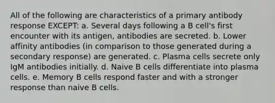 All of the following are characteristics of a primary antibody response EXCEPT: a. Several days following a B cell's first encounter with its antigen, antibodies are secreted. b. Lower affinity antibodies (in comparison to those generated during a secondary response) are generated. c. Plasma cells secrete only IgM antibodies initially. d. Naive B cells differentiate into plasma cells. e. Memory B cells respond faster and with a stronger response than naive B cells.