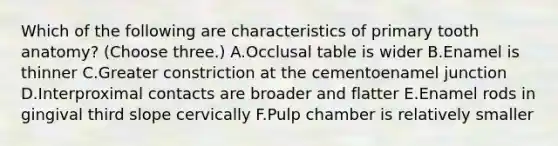 Which of the following are characteristics of primary tooth anatomy? (Choose three.) A.Occlusal table is wider B.Enamel is thinner C.Greater constriction at the cementoenamel junction D.Interproximal contacts are broader and flatter E.Enamel rods in gingival third slope cervically F.Pulp chamber is relatively smaller