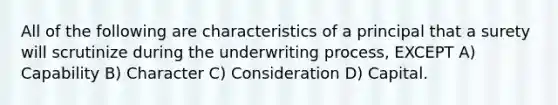 All of the following are characteristics of a principal that a surety will scrutinize during the underwriting process, EXCEPT A) Capability B) Character C) Consideration D) Capital.