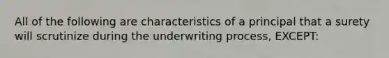 All of the following are characteristics of a principal that a surety will scrutinize during the underwriting process, EXCEPT: