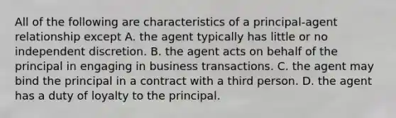 All of the following are characteristics of a principal-agent relationship except A. the agent typically has little or no independent discretion. B. the agent acts on behalf of the principal in engaging in business transactions. C. the agent may bind the principal in a contract with a third person. D. the agent has a duty of loyalty to the principal.