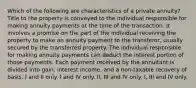 Which of the following are characteristics of a private annuity? Title to the property is conveyed to the individual responsible for making annuity payments at the time of the transaction. It involves a promise on the part of the individual receiving the property to make an annuity payment to the transferor, usually secured by the transferred property. The individual responsible for making annuity payments can deduct the interest portion of those payments. Each payment received by the annuitant is divided into gain, interest income, and a non-taxable recovery of basis. I and II only. I and IV only. II, III and IV only. I, III and IV only.