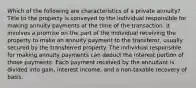 Which of the following are characteristics of a private annuity? Title to the property is conveyed to the individual responsible for making annuity payments at the time of the transaction. It involves a promise on the part of the individual receiving the property to make an annuity payment to the transferor, usually secured by the transferred property. The individual responsible for making annuity payments can deduct the interest portion of those payments. Each payment received by the annuitant is divided into gain, interest income, and a non-taxable recovery of basis.