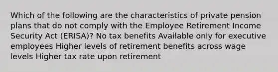 Which of the following are the characteristics of private pension plans that do not comply with the Employee Retirement Income Security Act (ERISA)? No tax benefits Available only for executive employees Higher levels of retirement benefits across wage levels Higher tax rate upon retirement