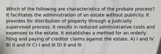 Which of the following are characteristics of the probate process? It facilitates the administration of an estate without publicity. It provides for distribution of property through a judicially supervised process. It results in reduced administrative costs and expenses to the estate. It establishes a method for an orderly filing and paying of creditor claims against the estate. A) I and IV B) II and IV C) I and III D) II and III