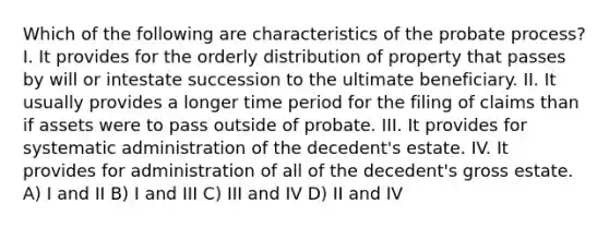 Which of the following are characteristics of the probate process? I. It provides for the orderly distribution of property that passes by will or intestate succession to the ultimate beneficiary. II. It usually provides a longer time period for the filing of claims than if assets were to pass outside of probate. III. It provides for systematic administration of the decedent's estate. IV. It provides for administration of all of the decedent's gross estate. A) I and II B) I and III C) III and IV D) II and IV