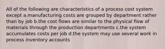 All of the following are characteristics of a process cost system except a.manufacturing costs are grouped by department rather than by job b.the cost flows are similar to the physical flow of materials through the production departments c.the system accumulates costs per job d.the system may use several work in process inventory accounts