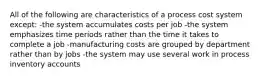 All of the following are characteristics of a process cost system except: -the system accumulates costs per job -the system emphasizes time periods rather than the time it takes to complete a job -manufacturing costs are grouped by department rather than by jobs -the system may use several work in process inventory accounts