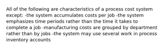 All of the following are characteristics of a process cost system except: -the system accumulates costs per job -the system emphasizes time periods rather than the time it takes to complete a job -manufacturing costs are grouped by department rather than by jobs -the system may use several work in process inventory accounts