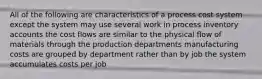 All of the following are characteristics of a process cost system except the system may use several work in process inventory accounts the cost flows are similar to the physical flow of materials through the production departments manufacturing costs are grouped by department rather than by job the system accumulates costs per job