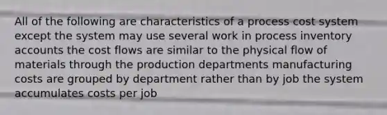 All of the following are characteristics of a <a href='https://www.questionai.com/knowledge/kfweyHGxZH-process-cost-system' class='anchor-knowledge'>process cost system</a> except the system may use several work in process inventory accounts the cost flows are similar to the physical flow of materials through the production departments manufacturing costs are grouped by department rather than by job the system accumulates costs per job