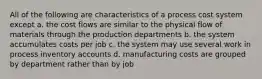 All of the following are characteristics of a process cost system except a. the cost flows are similar to the physical flow of materials through the production departments b. the system accumulates costs per job c. the system may use several work in process inventory accounts d. manufacturing costs are grouped by department rather than by job