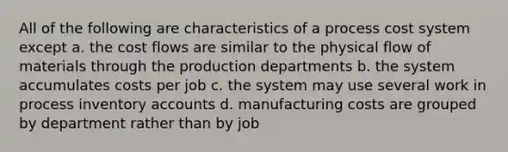 All of the following are characteristics of a process cost system except a. the cost flows are similar to the physical flow of materials through the production departments b. the system accumulates costs per job c. the system may use several work in process inventory accounts d. manufacturing costs are grouped by department rather than by job