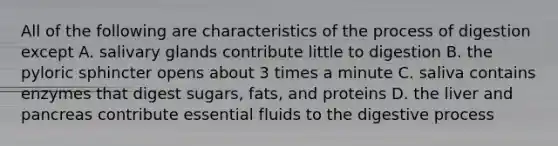 All of the following are characteristics of the process of digestion except A. salivary glands contribute little to digestion B. the pyloric sphincter opens about 3 times a minute C. saliva contains enzymes that digest sugars, fats, and proteins D. the liver and pancreas contribute essential fluids to the digestive process