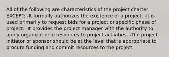 All of the following are characteristics of the project charter EXCEPT: -It formally authorizes the existence of a project. -It is used primarily to request bids for a project or specific phase of project. -It provides the project manager with the authority to apply organizational resources to project activities. -The project initiator or sponsor should be at the level that is appropriate to procure funding and commit resources to the project.