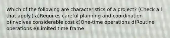 Which of the following are characteristics of a project? (Check all that apply.) a)Requires careful planning and coordination b)Involves considerable cost c)One-time operations d)Routine operations e)Limited time frame