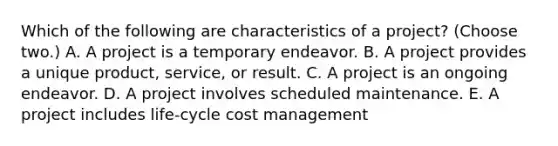 Which of the following are characteristics of a project? (Choose two.) A. A project is a temporary endeavor. B. A project provides a unique product, service, or result. C. A project is an ongoing endeavor. D. A project involves scheduled maintenance. E. A project includes life-cycle cost management