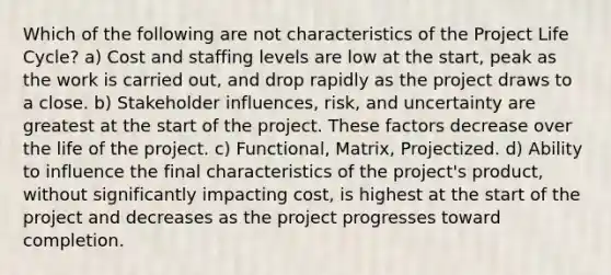 Which of the following are not characteristics of the Project Life Cycle? a) Cost and staffing levels are low at the start, peak as the work is carried out, and drop rapidly as the project draws to a close. b) Stakeholder influences, risk, and uncertainty are greatest at the start of the project. These factors decrease over the life of the project. c) Functional, Matrix, Projectized. d) Ability to influence the final characteristics of the project's product, without significantly impacting cost, is highest at the start of the project and decreases as the project progresses toward completion.