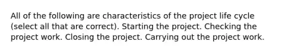 All of the following are characteristics of the project life cycle (select all that are correct). Starting the project. Checking the project work. Closing the project. Carrying out the project work.