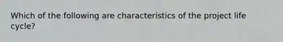 Which of the following are characteristics of the project life cycle?