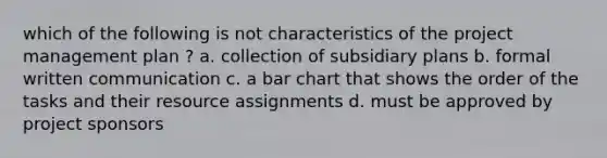 which of the following is not characteristics of the project management plan ? a. collection of subsidiary plans b. formal written communication c. a bar chart that shows the order of the tasks and their resource assignments d. must be approved by project sponsors