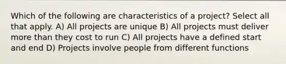 Which of the following are characteristics of a project? Select all that apply. A) All projects are unique B) All projects must deliver more than they cost to run C) All projects have a defined start and end D) Projects involve people from different functions