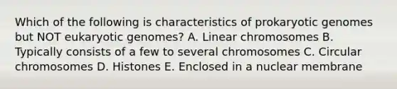 Which of the following is characteristics of prokaryotic genomes but NOT eukaryotic genomes? A. Linear chromosomes B. Typically consists of a few to several chromosomes C. Circular chromosomes D. Histones E. Enclosed in a nuclear membrane