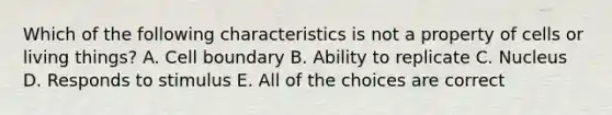 Which of the following characteristics is not a property of cells or living things? A. Cell boundary B. Ability to replicate C. Nucleus D. Responds to stimulus E. All of the choices are correct