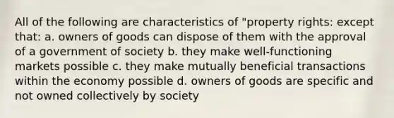 All of the following are characteristics of "property rights: except that: a. owners of goods can dispose of them with the approval of a government of society b. they make well-functioning markets possible c. they make mutually beneficial transactions within the economy possible d. owners of goods are specific and not owned collectively by society