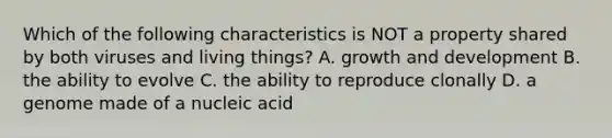 Which of the following characteristics is NOT a property shared by both viruses and living things? A. growth and development B. the ability to evolve C. the ability to reproduce clonally D. a genome made of a nucleic acid