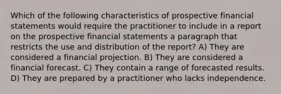 Which of the following characteristics of prospective financial statements would require the practitioner to include in a report on the prospective financial statements a paragraph that restricts the use and distribution of the report? A) They are considered a financial projection. B) They are considered a financial forecast. C) They contain a range of forecasted results. D) They are prepared by a practitioner who lacks independence.