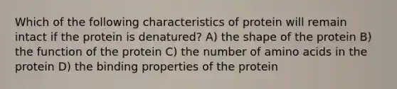 Which of the following characteristics of protein will remain intact if the protein is denatured? A) the shape of the protein B) the function of the protein C) the number of amino acids in the protein D) the binding properties of the protein